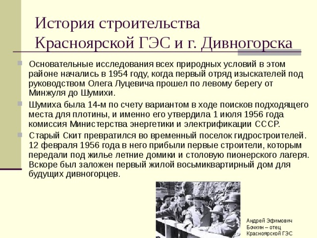 История строительства Красноярской ГЭС и г. Дивногорска Основательные исследования всех природных условий в этом районе начались в 1954 году, когда первый отряд изыскателей под руководством Олега Луцевича прошел по левому берегу от Минжуля до Шумихи. Шумиха была 14-м по счету вариантом в ходе поисков подходящего места для плотины, и именно его утвердила 1 июля 1956 года комиссия Министерства энергетики и электрификации СССР. Старый Скит превратился во временный поселок гидростроителей. 12 февраля 1956 года в него прибыли первые строители, которым передали под жилье летние домики и столовую пионерского лагеря. Вскоре был заложен первый жилой восьмиквартирный дом для будущих дивногорцев. Андрей Эфимович Бочкин – отец Красноярской ГЭС 