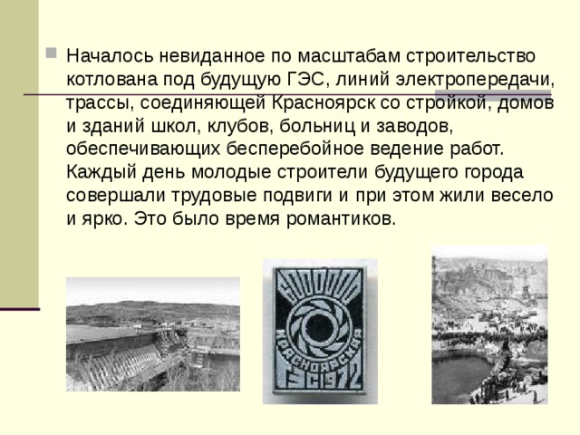 Началось невиданное по масштабам строительство котлована под будущую ГЭС, линий электропередачи, трассы, соединяющей Красноярск со стройкой, домов и зданий школ, клубов, больниц и заводов, обеспечивающих бесперебойное ведение работ. Каждый день молодые строители будущего города совершали трудовые подвиги и при этом жили весело и ярко. Это было время романтиков. 