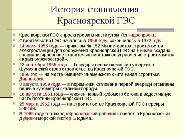 История становления  Красноярской ГЭС Красноярская ГЭС спроектирована институтом Ленгидропроект . Строительство ГЭС началось в 1956 году , закончилось в 1972 году 14 июля  1955 года — приказом № 152 Министерства строительства электростанций для сооружения Красноярской ГЭС на Енисее создано специализированное строительно-монтажное управление строительства «Красноярскгэсстрой». 23 сентября  1955 года — Государственная комиссия утвердила Шумихинский створ строительства Красноярской ГЭС. 1956 год — на месте бывшего Знаменского скита начал строиться Дивногорск . 8 августа  1959 года — в перемычки котлована первой очереди отсыпаны первые кубометры скальной породы. 10 августа  1961 года — уложен первый кубометр бетона в водосливную часть плотины Красноярской ГЭС. 25 марта  1962 года — на строительстве Красноярской ГЭС перекрыт Енисей . В 1965 году теплоход « Красноярский рабочий » привёл в Красноярск из Дудинки морской лихтер «Лодьма»  