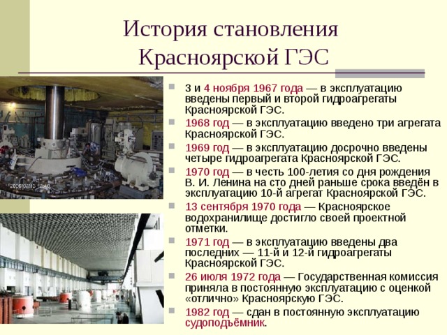 История становления  Красноярской ГЭС 3 и 4 ноября  1967 года — в эксплуатацию введены первый и второй гидроагрегаты Красноярской ГЭС. 1968 год — в эксплуатацию введено три агрегата Красноярской ГЭС. 1969 год — в эксплуатацию досрочно введены четыре гидроагрегата Красноярской ГЭС. 1970 год — в честь 100-летия со дня рождения В. И. Ленина на сто дней раньше срока введён в эксплуатацию 10-й агрегат Красноярской ГЭС. 13 сентября  1970 года — Красноярское водохранилище достигло своей проектной отметки. 1971 год — в эксплуатацию введены два последних — 11-й и 12-й гидроагрегаты Красноярской ГЭС. 26 июля  1972 года — Государственная комиссия приняла в постоянную эксплуатацию с оценкой «отлично» Красноярскую ГЭС. 1982 год — сдан в постоянную эксплуатацию судоподъёмник .  