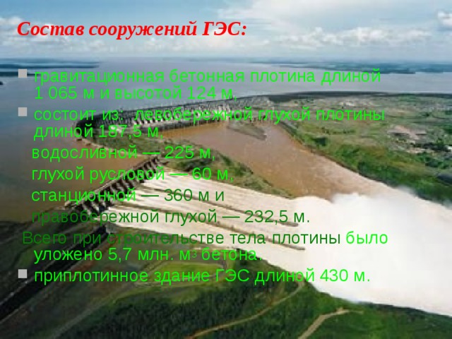 Состав сооружений ГЭС:  гравитационная бетонная плотина длиной 1 065 м и высотой 124 м, состоит из: левобережной глухой плотины длиной 187,5 м,  водосливной — 225 м,  глухой русловой — 60 м,  станционной  — 360 м и  правобережной глухой — 232,5 м.  Всего при строительстве тела плотины было уложено 5,7 млн. м 3 бетона. приплотинное здание ГЭС длиной 430 м.  