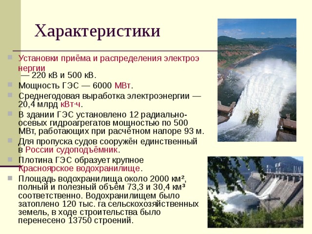 Установки приёма и распределения электроэнергии — 220 кВ и 500 кВ. Мощность ГЭС — 6000 МВт . Среднегодовая выработка электроэнергии — 20,4 млрд кВт·ч . В здании ГЭС установлено 12 радиально-осевых гидроагрегатов мощностью по 500 МВт, работающих при расчётном напоре 93 м. Для пропуска судов сооружён единственный в России  судоподъёмник . Плотина ГЭС образует крупное Красноярское водохранилище . Площадь водохранилища около 2000 км², полный и полезный объём 73,3 и 30,4 км³ соответственно. Водохранилищем было затоплено 120 тыс. га сельскохозяйственных земель, в ходе строительства было перенесено 13750 строений.  