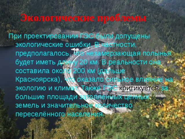 Экологические проблемы При проектировании ГЭС были допущены экологические ошибки. В частности, предполагалось, что незамерзающая полынья будет иметь длину 20 км. В реальности она составила около 200 км (дальше Красноярска), что оказало сильное влияние на экологию и климат. Также ГЭС за большие площади затопленных ценных земель и значительное количество переселённого населения. 