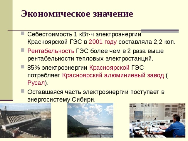 Экономическое значение   Себестоимость 1 кВт·ч электроэнергии Красноярской ГЭС в 2001 году составляла 2,2 коп. Рентабельность ГЭС более чем в 2 раза выше рентабельности тепловых электростанций. 85% электроэнергии Красноярской ГЭС потребляет Красноярский алюминиевый завод ( Русал ). Оставшаяся часть электроэнергии поступает в энергосистему Сибири. 