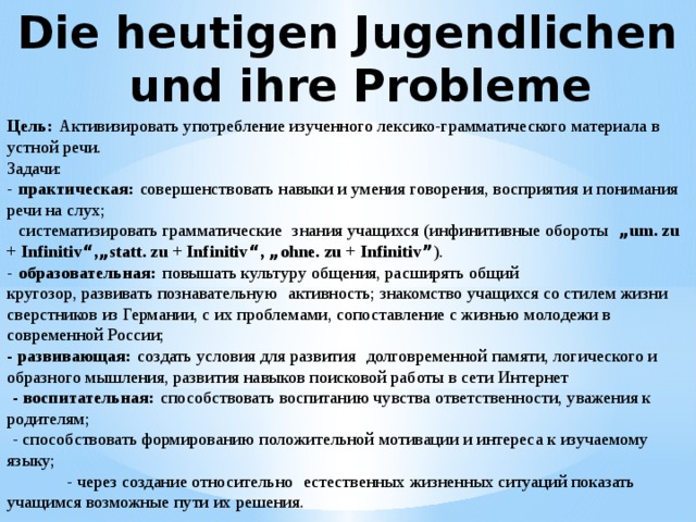 Die heutigen Jugendlichen und ihre Probleme Цель:   Активизировать употребление изученного лексико-грамматического материала в устной речи. Задачи: -   практическая:   совершенствовать навыки и умения говорения, восприятия и понимания речи на слух;     систематизировать грамматические   знания учащихся (инфинитивные обороты    „ um. zu + Infinitiv “ , „ statt. zu + Infinitiv “ , „ ohne. zu + Infinitiv ” ). -   образовательная:   повышать культуру общения, расширять общий кругозор, развивать познавательную   активность; знакомство учащихся со стилем жизни сверстников из Германии, с их проблемами, сопоставление с жизнью молодежи в современной России; - развивающая:   создать условия для развития   долговременной памяти, логического и образного мышления, развития навыков поисковой работы в сети Интернет   - воспитательная:   способствовать воспитанию чувства ответственности, уважения к родителям;   - способствовать формированию положительной мотивации и интереса к изучаемому языку;             - через создание относительно   естественных жизненных ситуаций показать учащимся возможные пути их решения. 