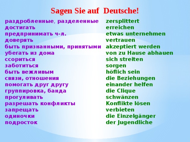 Sagen Sie auf Deutsche! раздробленные , разделенные zersplittert достигать erreichen еtwas unternehmen предпринимать ч-л. доверять vertrauen akzeptiert werden быть признанными, принятыми убегать из дома von zu Hause abhauen ссориться sich streiten заботиться sorgen быть вежливым h ö flich sein die Beziehungen связи, отношения einander helfen помогать друг другу die Clique группировка, банда schw ä nzen прогуливать Konflikte l ö sen разрешать конфликты verbieten запрещать die Einzelg ä nger одиночки подросток der Jugendliche  