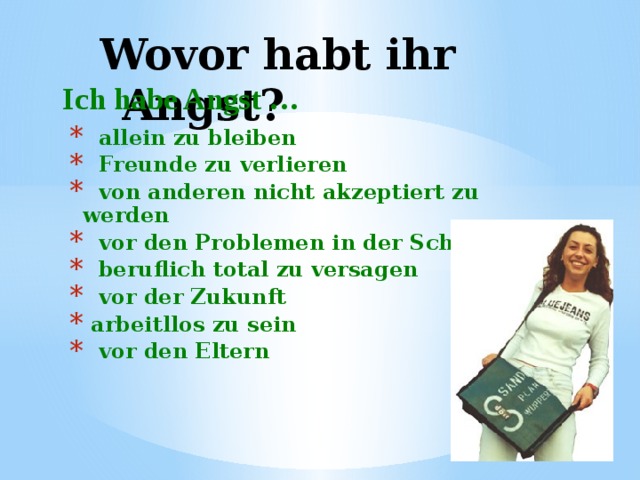 Wovor habt ihr Angst?  Ich habe Angst …  allein zu bleiben  Freunde zu verlieren  von anderen nicht akzeptiert zu werden  vor den Problemen in der Schule  beruflich total zu versagen  vor der Zukunft  arbeitllos zu sein  vor den Eltern 