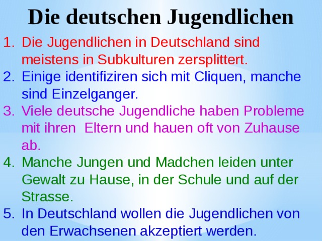 Die deutschen Jugendlichen Die Jugendlichen in Deutschland sind meistens in Subkulturen zersplittert. Einige identifiziren sich mit Cliquen, manche sind Einzelganger. Viele deutsche Jugendliche haben Probleme mit ihren Eltern und hauen oft von Zuhause ab. Manche Jungen und Madchen leiden unter Gewalt zu Hause, in der Schule und auf der Strasse. In Deutschland wollen die Jugendlichen von den Erwachsenen akzeptiert werden. 