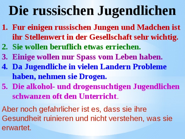 Die russischen Jugendlichen Fur einigen russischen Jungen und Madchen ist ihr Stellenwert in der Gesellschaft sehr wichtig. Sie wollen beruflich etwas erriechen. Einige wollen nur Spass vom Leben haben. Da Jugendliche in vielen Landern Probleme haben, nehmen sie Drogen. Die alkohol- und drogensuchtigen Jugendlichen schwanzen oft den Unterricht . Aber noch gefahrlicher ist es, dass sie ihre Gesundheit ruinieren und nicht verstehen, was sie erwartet. 