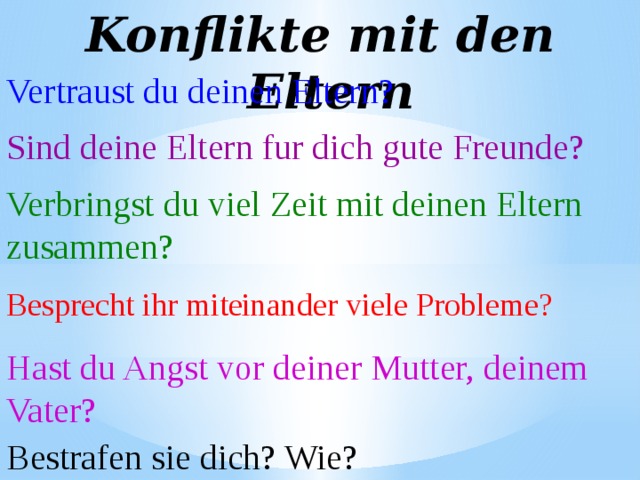 Konflikte mit den Eltern Vertraust du deinen Eltern? Sind deine Eltern fur dich gute Freunde? Verbringst du viel Zeit mit deinen Eltern zusammen? Besprecht ihr miteinander viele Probleme? Hast du Angst vor deiner Mutter, deinem Vater? Bestrafen sie dich? Wie? 