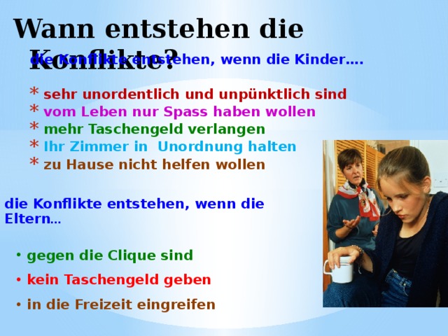 Wann entstehen die Konflikte? die Konflikte entstehen, wenn die Kinder….   sehr unordentlich und unpünktlich sind  vom Leben nur Spass haben wollen  mehr Taschengeld verlangen  Ihr Zimmer in Unordnung halten  zu Hause nicht helfen wollen  die Konflikte entstehen, wenn die Eltern …  gegen die Clique sind gegen die Clique sind kein Taschengeld geben kein Taschengeld geben in die Freizeit eingreifen in die Freizeit eingreifen 
