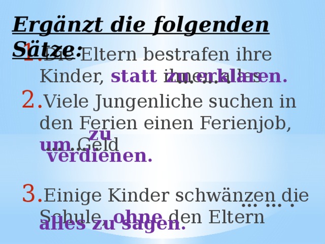 Ergänzt die folgenden Sätze : Die Eltern bestrafen ihre Kinder, statt ihnen alles Viele Jungenliche suchen in den Ferien einen Ferienjob, um Geld Einige Kinder schwänzen die Schule, ohne  den Eltern   zu erklaren.  … … .  … … . zu verdienen.  … … . alles zu sagen. 