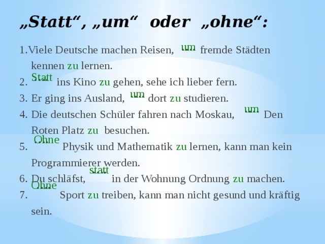 „ Statt“, „um“ oder „ohne“: um 1.Viele Deutsche machen Reisen, fremde Städten  kennen zu lernen. 2. ins Kino zu gehen, sehe ich lieber fern. 3. Er ging ins Ausland, dort zu studieren. 4. Die deutschen Schüler fahren nach Moskau, Den  Roten Platz zu besuchen. 5. Physik und Mathematik zu lernen, kann man kein  Programmierer werden. 6. Du schläfst, in der Wohnung Ordnung zu machen. 7. Sport zu treiben, kann man nicht gesund und kräftig  sein. … . Statt … . … . um … . um … . Ohne … . statt … . Ohne 