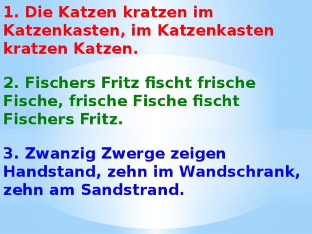 1. Die Katzen kratzen im Katzenkasten, im Katzenkasten kratzen Katzen.   2. Fischers Fritz fischt frische Fische, frische Fische fischt Fischers Fritz. 3. Zwanzig Zwerge zeigen Handstand, zehn im Wandschrank, zehn am Sandstrand. 
