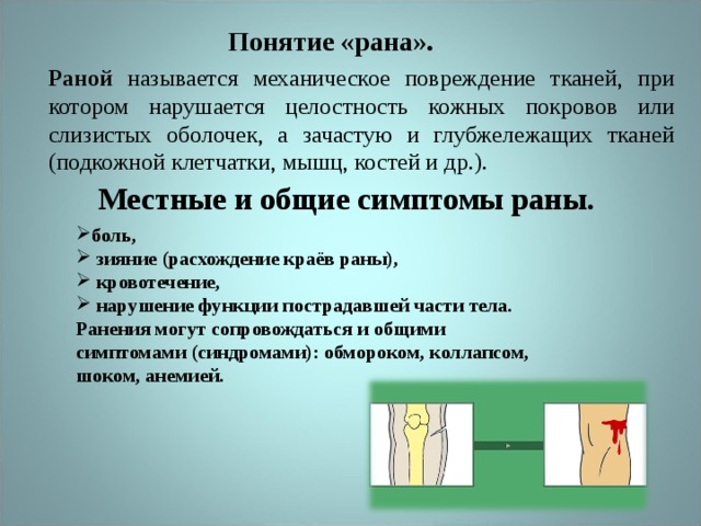 Понятие «рана». Раной называется механическое повреждение тканей, при котором нарушается целостность кожных покровов или слизистых оболочек, а зачастую и глубжележащих тканей (подкожной клетчатки, мышц, костей и др.). Местные и общие симптомы раны. боль,  зияние (расхождение краёв раны),  кровотечение,  нарушение функции пострадавшей части тела. Ранения могут сопровождаться и общими симптомами (синдромами): обмороком, коллапсом, шоком, анемией. 