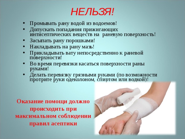 НЕЛЬЗЯ!   Промывать рану водой из водоемов! Допускать попадания прижигающих интисептических веществ на раневую поверхность! Засыпать рану порошками! Накладывать на рану мазь! Прикладывать вату непосредственно к раневой поверхности! Во время перевязки касаться поверхности раны руками! Делать перевязку грязными руками (по возможности протрите руки одеколоном, спиртом или водкой)! Оказание помощи должно происходить при максимальном соблюдении правил асептики 