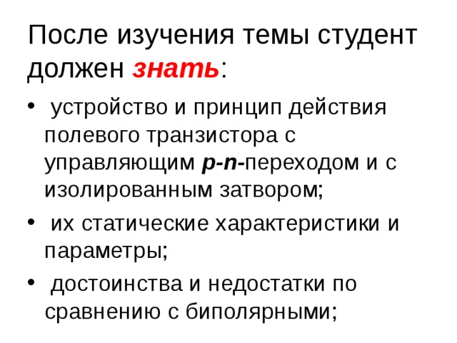 После изучения темы студент должен знать :  устройство и принцип действия полевого транзистора с управляющим p - n - переходом и с изолированным затвором;  их статические характеристики и параметры;  достоинства и недостатки по сравнению с биполярными; 