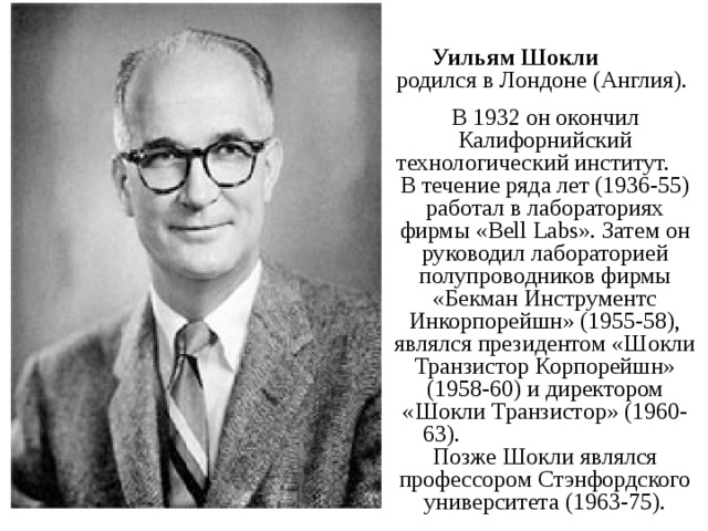  Уильям Шокли родился в Лондоне (Англия). В 1932 он окончил Калифорнийский технологический институт. В течение ряда лет (1936-55) работал в лабораториях фирмы «Bell Labs». Затем он руководил лабораторией полупроводников фирмы «Бекман Инструментс Инкорпорейшн» (1955-58), являлся президентом «Шокли Транзистор Корпорейшн» (1958-60) и директором «Шокли Транзистор» (1960-63). Позже Шокли являлся профессором Стэнфордского университета (1963-75). 