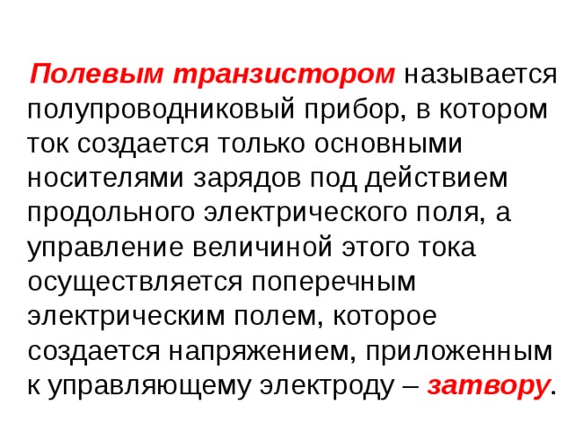  Полевым транзистором называется полупроводниковый прибор, в котором ток создается только основными носителями зарядов под действием продольного электрического поля, а управление величиной этого тока осуществляется поперечным электрическим полем, которое создается напряжением, приложенным к управляющему электроду – затвору . 