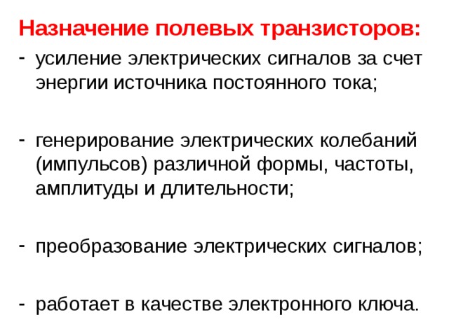 Назначение полевых транзисторов: усиление электрических сигналов за счет энергии источника постоянного тока;  генерирование электрических колебаний (импульсов) различной формы, частоты, амплитуды и длительности;  преобразование электрических сигналов;  работает в качестве электронного ключа.  