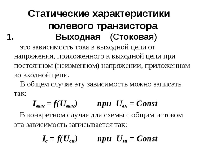 Статические характеристики полевого транзистора  Выходная ( Стоковая )  это зависимость тока в выходной цепи от напряжения, приложенного к выходной цепи при постоянном (неизменном) напряжении, приложенном ко входной цепи.  В общем случае эту зависимость можно записать так:   I вых = f ( U вых ) при U вх = Const  В конкретном случае для схемы с общим истоком эта зависимость записывается так:  I с = f ( U си ) при U зи = Const  