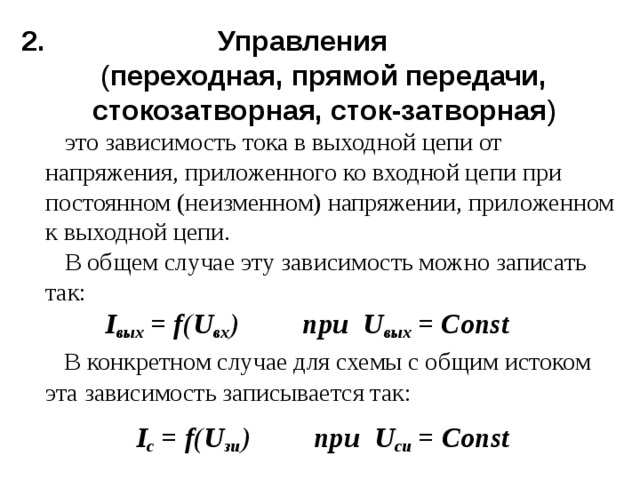 2. Управления  ( переходная, прямой передачи,  стокозатворная, сток-затворная )  это зависимость тока в выходной цепи от напряжения, приложенного ко входной цепи при постоянном (неизменном) напряжении, приложенном к выходной цепи.  В общем случае эту зависимость можно записать так:   I вых = f ( U вх ) при U вых = Const  В конкретном случае для схемы с общим истоком эта зависимость записывается так:  I с = f ( U зи ) при U си = Const  
