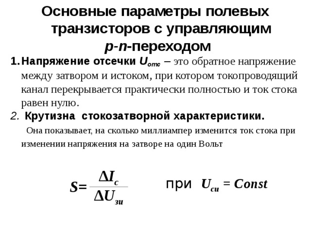 Основные параметры полевых транзисторов с управляющим  p-n -переходом Напряжение отсечки U отс  – это обратное напряжение между затвором и истоком, при котором токопроводящий канал перекрывается практически полностью и ток стока равен нулю.  Крутизна  стокозатворной характеристики.  Она показывает, на сколько миллиампер изменится ток стока при изменении напряжения на затворе на один Вольт     S= ∆ I с ∆ U зи  при  U c и  = C о nst 