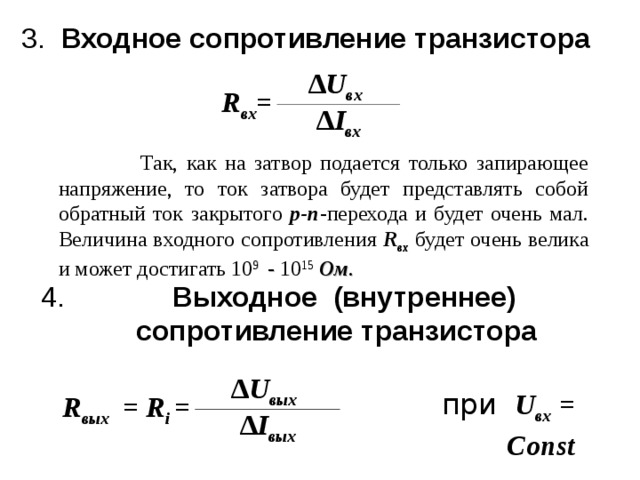3. Входное сопротивление транзистора  R вх = ∆ U вх  ∆ I вх  Так, как на затвор подается только запирающее напряжение, то ток затвора будет представлять собой обратный ток закрытого p - n -перехода и будет очень мал. Величина входного сопротивления R вх  будет очень велика и может достигать 10 9 - 10 15  Ом .   Так, как на затвор подается только запирающее напряжение, то ток затвора будет представлять собой обратный ток закрытого p - n -перехода и будет очень мал. Величина входного сопротивления R вх  будет очень велика и может достигать 10 9 - 10 15  Ом .   Выходное (внутреннее)  сопротивление транзистора  R вых = R i = ∆ U вых  ∆ I вых  при  U вх  = C о nst 