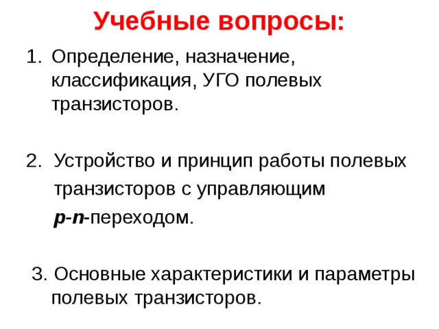 Учебные вопросы: Определение, назначение, классификация, УГО полевых транзисторов. 2. Устройство и принцип работы полевых  транзисторов с управляющим  p-n - переходом.  3. Основные характеристики и параметры полевых транзисторов. 