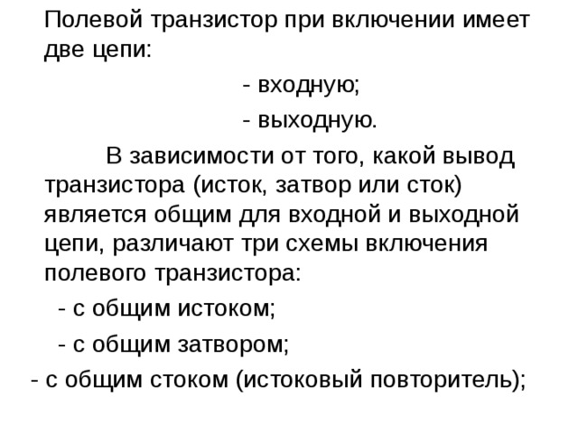  Полевой транзистор при включении имеет две цепи:  - входную;  - выходную.  В зависимости от того, какой вывод транзистора (исток, затвор или сток) является общим для входной и выходной цепи, различают три схемы включения полевого транзистора:  - с общим истоком;  - с общим затвором;  - с общим стоком (истоковый повторитель); 