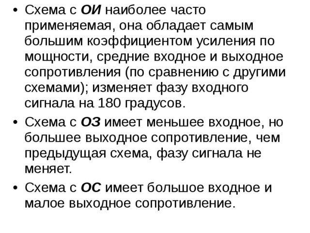 Схема с ОИ наиболее часто применяемая, она обладает самым большим коэффициентом усиления по мощности, средние входное и выходное сопротивления (по сравнению с другими схемами); изменяет фазу входного сигнала на 180 градусов. Схема с ОЗ имеет меньшее входное, но большее выходное сопротивление, чем предыдущая схема, фазу сигнала не меняет. Схема с ОС имеет большое входное и малое выходное сопротивление. 