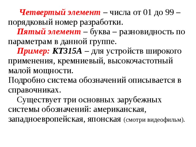  Четвертый элемент – числа от 01 до 99 – порядковый номер разработки.  Пятый элемент – буква – разновидность по параметрам в данной группе.  Пример:  КТ315А – для устройств широкого применения, кремниевый, высокочастотный малой мощности. Подробно система обозначений описывается в справочниках.  Существует три основных зарубежных системы обозначений: американская, западноевропейская, японская (смотри видеофильм). 