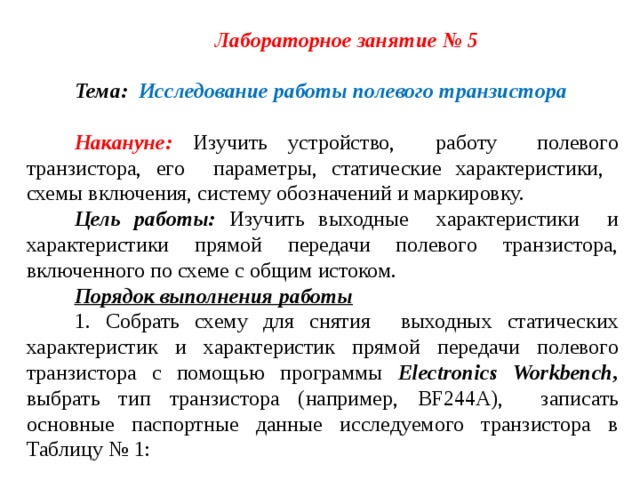 Лабораторное занятие № 5 Тема: Исследование работы полевого транзистора  Накануне: Изучить устройство, работу полевого транзистора, его параметры, статические характеристики, схемы включения, систему обозначений и маркировку. Цель работы: Изучить выходные характеристики и характеристики прямой передачи полевого транзистора, включенного по схеме с общим истоком. Порядок выполнения работы 1. Собрать схему для снятия выходных статических характеристик и характеристик прямой передачи полевого транзистора с помощью программы Electronics Workbench , выбрать тип транзистора (например, BF 244 A ),  записать основные паспортные данные исследуемого транзистора в Таблицу № 1: 
