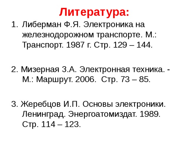 Литература: Либерман Ф.Я. Электроника на железнодорожном транспорте. М.: Транспорт. 1987 г. Стр. 129 – 144. 2. Мизерная З.А. Электронная техника. - М.: Маршрут. 2006. Стр. 73 – 85. 3. Жеребцов И.П. Основы электроники. Ленинград. Энергоатомиздат. 1989. Стр. 114 – 123. 
