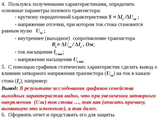 4. Пользуясь полученными характеристиками, определить основные параметры полевого транзистора:  - крутизну передаточной характеристики S = ∆ I с /∆ U зи  ;  - напряжение отсечки, при котором ток стока становится равным нулю  U зо  ;   - внутреннее (выходное)  сопротивление транзистора   R i = ∆ U си / ∆ I с , Ом ;  - ток насыщения I с нас ;  - напряжение насыщения U с нас. 5. С помощью графиков статических характеристик сделать вывод о влиянии затворного напряжения транзистора ( U зи ) на ток в канале стока ( I с ), например: Вывод:  В результате исследования графиков семейства выходных характеристик видно, что при увеличении затворного напряжения ( U зи) ток стока …, так как (описать причину, вызвавшую это изменение), и так далее. 6. Оформить отчет и представить его для защиты. 