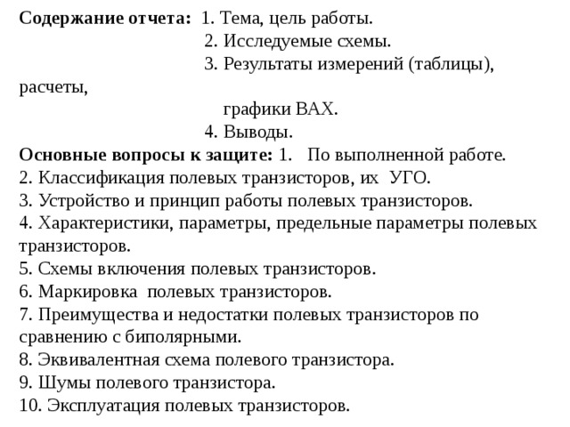 Содержание отчета: 1. Тема, цель работы.  2. Исследуемые схемы.  3. Результаты измерений (таблицы), расчеты,  графики ВАХ.  4. Выводы. Основные вопросы к защите: 1. По выполненной работе. 2. Классификация полевых транзисторов, их УГО. 3. Устройство и принцип работы полевых транзисторов. 4. Характеристики, параметры, предельные параметры полевых транзисторов. 5. Схемы включения полевых транзисторов. 6. Маркировка полевых транзисторов. 7. Преимущества и недостатки полевых транзисторов по сравнению с биполярными. 8. Эквивалентная схема полевого транзистора. 9. Шумы полевого транзистора. 10. Эксплуатация полевых транзисторов. 