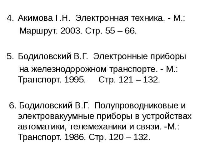 Акимова Г.Н. Электронная техника. - М.:  Маршрут. 2003. Стр. 55 – 66. Бодиловский В.Г. Электронные приборы  на железнодорожном транспорте. - М.: Транспорт. 1995. Стр. 121 – 132.  6. Бодиловский В.Г. Полупроводниковые и электровакуумные приборы в устройствах автоматики, телемеханики и связи. -М.: Транспорт. 1986. Стр. 120 – 132. 