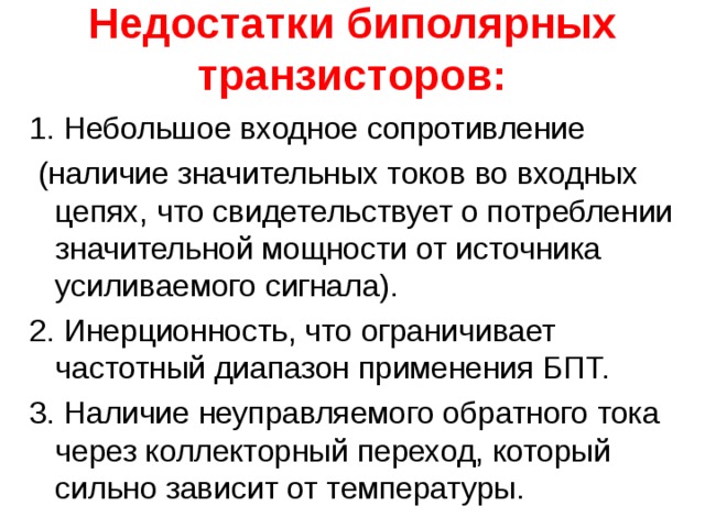 Недостатки биполярных транзисторов: 1. Небольшое входное сопротивление  (наличие значительных токов во входных цепях, что свидетельствует о потреблении значительной мощности от источника усиливаемого сигнала). 2. Инерционность, что ограничивает частотный диапазон применения БПТ. 3. Наличие неуправляемого обратного тока через коллекторный переход, который сильно зависит от температуры. 