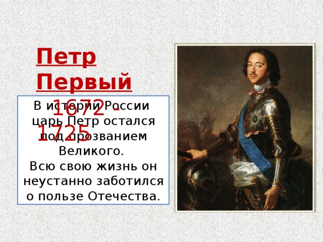 Петр Первый  1672 - 1725 В истории России царь Петр остался под прозванием Великого. Всю свою жизнь он неустанно заботился о пользе Отечества. 