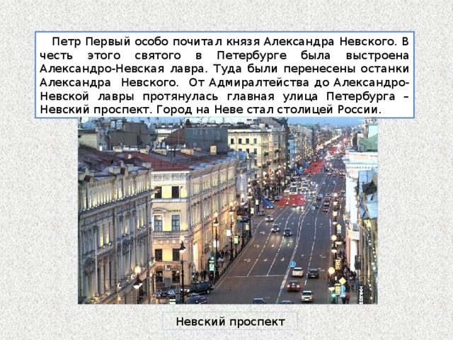  Петр Первый особо почитал князя Александра Невского. В честь этого святого в Петербурге была выстроена Александро-Невская лавра. Туда были перенесены останки Александра Невского. От Адмиралтейства до Александро-Невской лавры протянулась главная улица Петербурга – Невский проспект. Город на Неве стал столицей России. Невский проспект 