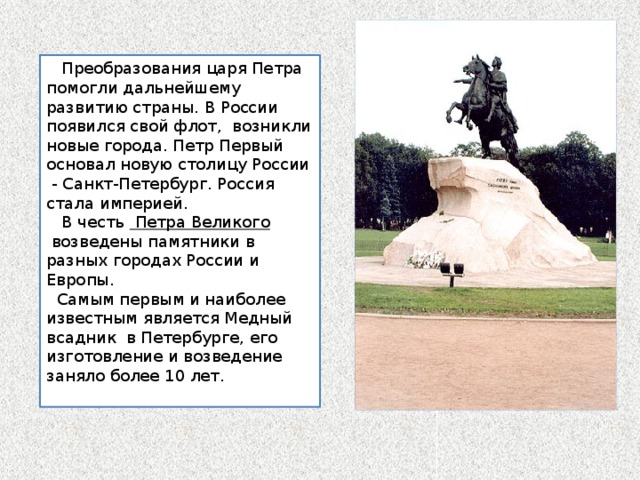  Преобразования царя Петра помогли дальнейшему развитию страны. В России появился свой флот, возникли новые города. Петр Первый основал новую столицу России - Санкт-Петербург. Россия стала империей.  В честь  Петра Великого  возведены памятники в разных городах России и Европы.  Самым первым и наиболее известным является Медный всадник  в Петербурге, его изготовление и возведение заняло более 10 лет. 