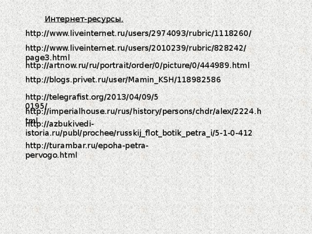 Интернет-ресурсы. http://www.liveinternet.ru/users/2974093/rubric/1118260/ http://www.liveinternet.ru/users/2010239/rubric/828242/page3.html http://artnow.ru/ru/portrait/order/0/picture/0/444989.html http://blogs.privet.ru/user/Mamin_KSH/118982586 http://telegrafist.org/2013/04/09/50195/ http://imperialhouse.ru/rus/history/persons/chdr/alex/2224.html http://azbukivedi-istoria.ru/publ/prochee/russkij_flot_botik_petra_i/5-1-0-412 http://turambar.ru/epoha-petra-pervogo.html 