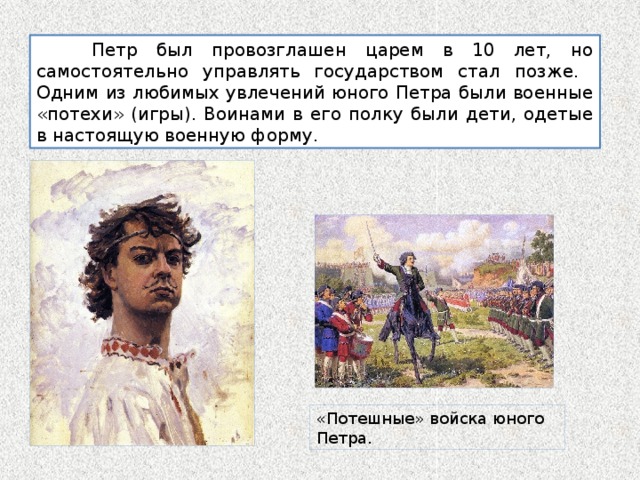  Петр был провозглашен царем в 10 лет, но самостоятельно управлять государством стал позже. Одним из любимых увлечений юного Петра были военные «потехи» (игры). Воинами в его полку были дети, одетые в настоящую военную форму. «Потешные» войска юного Петра. 