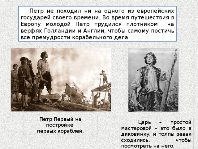  Петр не походил ни на одного из европейских государей своего времени. Во время путешествия в Европу молодой Петр трудился плотником на верфях Голландии и Англии, чтобы самому постичь все премудрости корабельного дела. Петр Первый на постройке первых кораблей.  Царь – простой мастеровой – это было в диковинку, и толпы зевак сходились, чтобы посмотреть на него. 