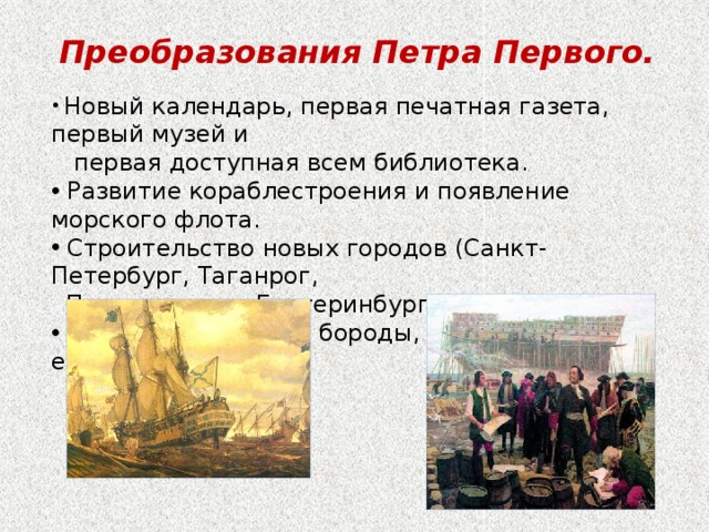 Преобразования Петра Первого.  Новый календарь, первая печатная газета, первый музей и  первая доступная всем библиотека.  Развитие кораблестроения и появление морского флота.  Строительство новых городов (Санкт-Петербург, Таганрог,  Петрозаводск, Екатеринбург).  Запрет на ношение бороды, введение европейской  одежды. 