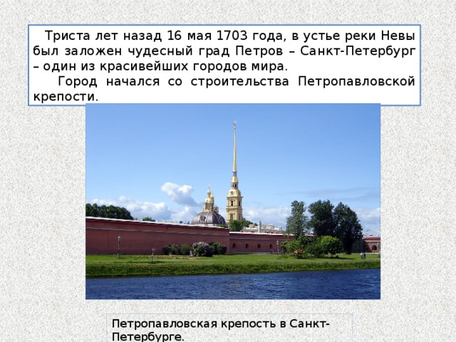  Триста лет назад 16 мая 1703 года, в устье реки Невы был заложен чудесный град Петров – Санкт-Петербург – один из красивейших городов мира.  Город начался со строительства Петропавловской крепости. Петропавловская крепость в Санкт-Петербурге. 