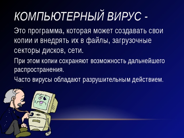 Компьютерный вирус - Это программа, которая может создавать свои копии и внедрять их в файлы, загрузочные секторы дисков, сети. При этом копии сохраняют возможность дальнейшего распространения. Часто вирусы обладают разрушительным действием. 