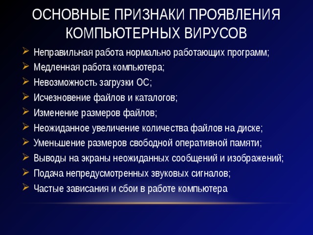 Основные признаки проявления компьютерных вирусов Неправильная работа нормально работающих программ; Медленная работа компьютера; Невозможность загрузки ОС; Исчезновение файлов и каталогов; Изменение размеров файлов; Неожиданное увеличение количества файлов на диске; Уменьшение размеров свободной оперативной памяти; Выводы на экраны неожиданных сообщений и изображений; Подача непредусмотренных звуковых сигналов; Частые зависания и сбои в работе компьютера 