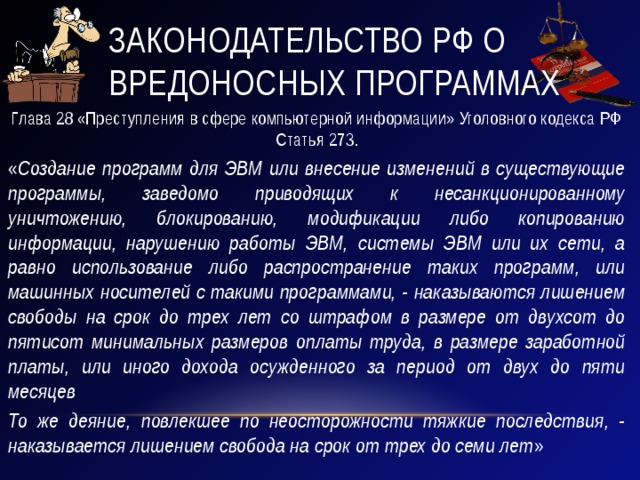 Законодательство РФ о вредоносных программах Глава 28 «Преступления в сфере компьютерной информации» Уголовного кодекса РФ Статья 273. « Создание программ для ЭВМ или внесение изменений в существующие программы, заведомо приводящих к несанкционированному уничтожению, блокированию, модификации либо копированию информации, нарушению работы ЭВМ, системы ЭВМ или их сети, а равно использование либо распространение таких программ, или машинных носителей с такими программами, - наказываются лишением свободы на срок до трех лет со штрафом в размере от двухсот до пятисот минимальных размеров оплаты труда, в размере заработной платы, или иного дохода осужденного за период от двух до пяти месяцев То же деяние, повлекшее по неосторожности тяжкие последствия, - наказывается лишением свобода на срок от трех до семи лет » 