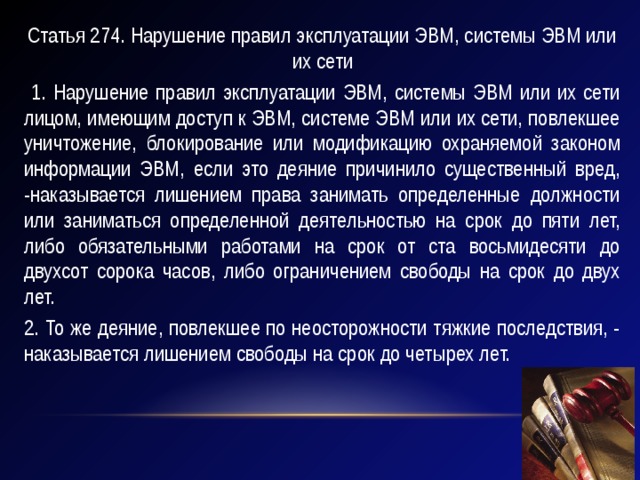 Статья 274. Нарушение правил эксплуатации ЭВМ, системы ЭВМ или их сети  1. Нарушение правил эксплуатации ЭВМ, системы ЭВМ или их сети лицом, имеющим доступ к ЭВМ, системе ЭВМ или их сети, повлекшее уничтожение, блокирование или модификацию охраняемой законом информации ЭВМ, если это деяние причинило существенный вред, -наказывается лишением права занимать определенные должности или заниматься определенной деятельностью на срок до пяти лет, либо обязательными работами на срок от ста восьмидесяти до двухсот сорока часов, либо ограничением свободы на срок до двух лет. 2. То же деяние, повлекшее по неосторожности тяжкие последствия, - наказывается лишением свободы на срок до четырех лет. 